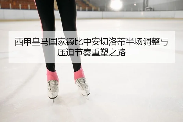 西甲皇马国家德比中安切洛蒂半场调整与压迫节奏重塑之路